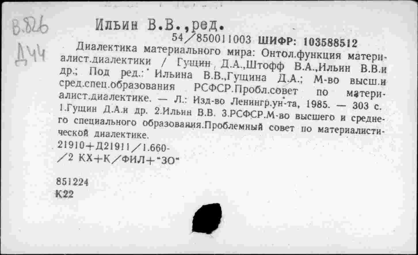 ﻿д^
Ильин В.В.,Р8Д.
п	54/850011003 ШИФР: 103588512
Диалектика материального мира: Онтол функция матепи алист.диалектики / Гущин Д-А.Штофф вТильнн X ДР, Под ред.: Ильина В.В.,Гущина Д.А • Й-во высш и сред спец.образования РСФСР.Пробл.совет по матери-ист.диалектике. — л.: Изд-во Ленингр.ун'-та, 1985 — 303 с ГГущин Д.А.и др. 2.Ильин В.В. ЗРСФСР.М-во высшего и средне
ГРа~Я П₽« совет но материалисти-
21910+Д21911/1.660-/2 КХ+К/ФИЛ4--ЗО“
851224
К22